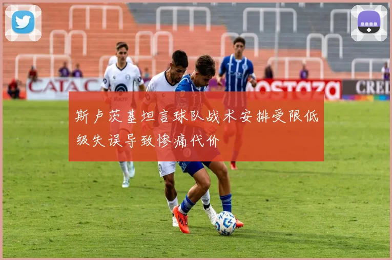 斯卢茨基坦言球队战术安排受限低级失误导致惨痛代价