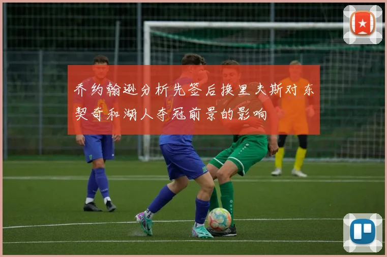 乔约翰逊分析先签后换里夫斯对东契奇和湖人夺冠前景的影响