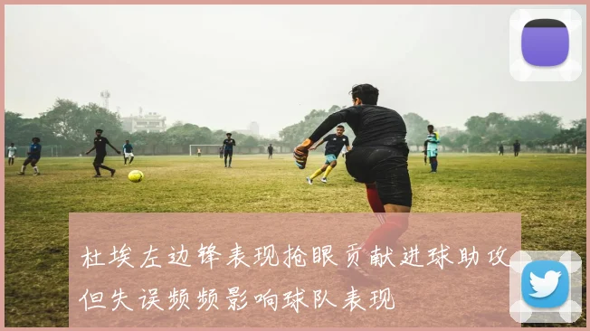 杜埃左边锋表现抢眼贡献进球助攻但失误频频影响球队表现