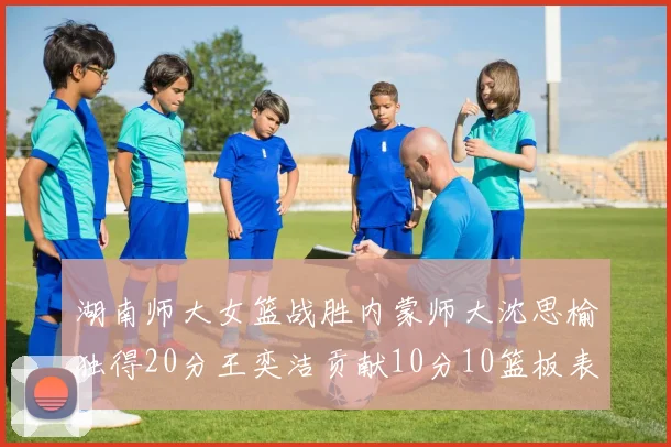 湖南师大女篮战胜内蒙师大沈思榆独得20分王奕洁贡献10分10篮板表现出色