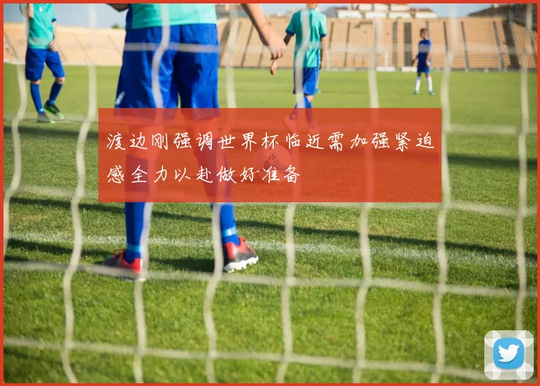 渡边刚强调世界杯临近需加强紧迫感全力以赴做好准备