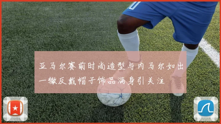 亚马尔赛前时尚造型与内马尔如出一辙反戴帽子饰品满身引关注