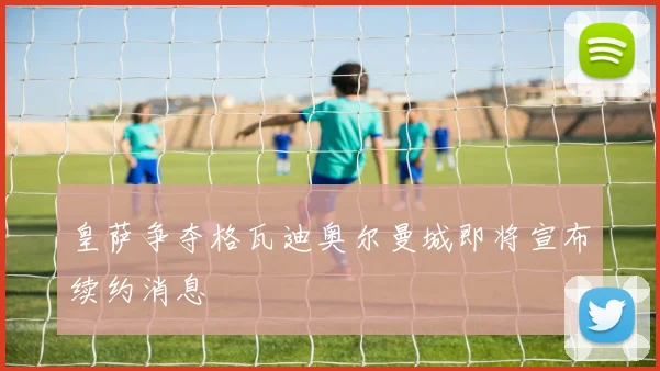 皇萨争夺格瓦迪奥尔曼城即将宣布续约消息