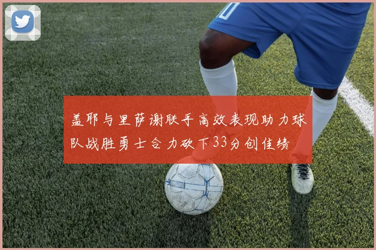 盖耶与里萨谢联手高效表现助力球队战胜勇士合力砍下33分创佳绩