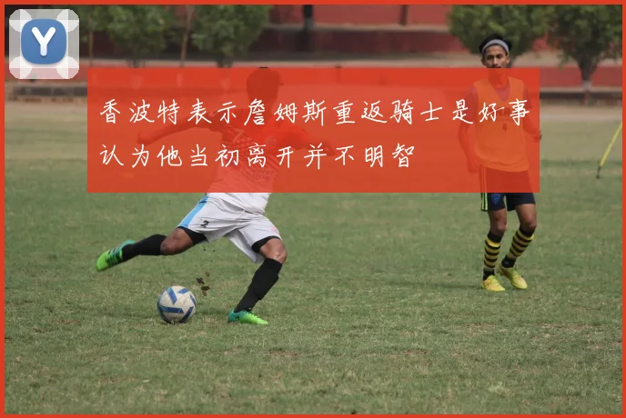 香波特表示詹姆斯重返骑士是好事认为他当初离开并不明智
