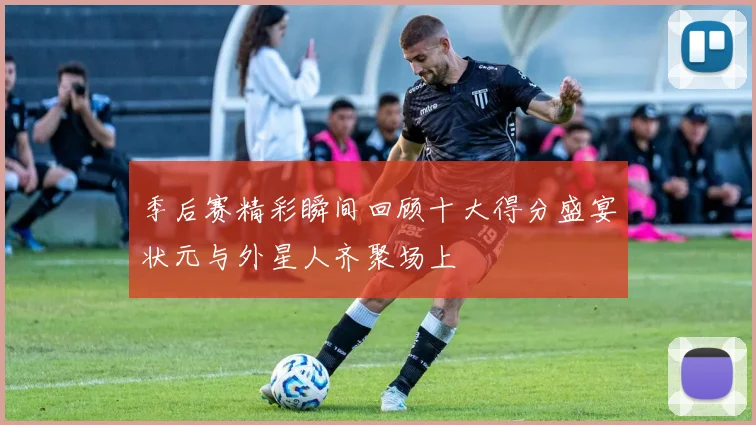 季后赛精彩瞬间回顾十大得分盛宴状元与外星人齐聚场上