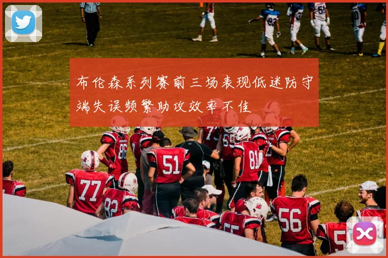 布伦森系列赛前三场表现低迷防守端失误频繁助攻效率不佳