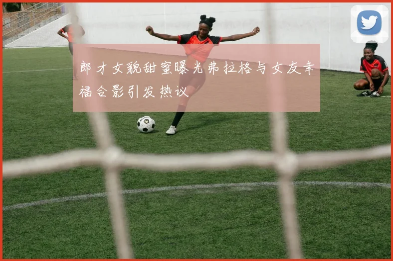郎才女貌甜蜜曝光弗拉格与女友幸福合影引发热议