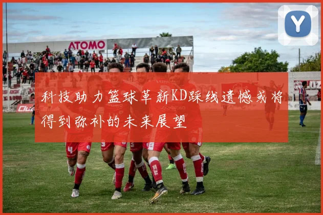 科技助力篮球革新KD踩线遗憾或将得到弥补的未来展望