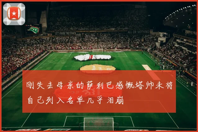 刚失去母亲的萨利巴感慨塔帅未将自己列入名单几乎泪崩