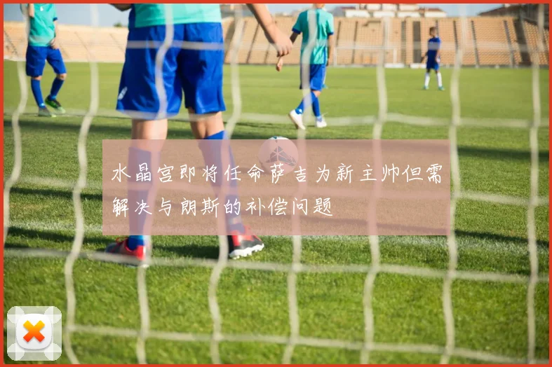 水晶宫即将任命萨吉为新主帅但需解决与朗斯的补偿问题