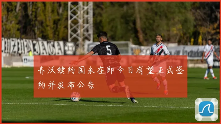 齐沃续约国米在即今日有望正式签约并发布公告