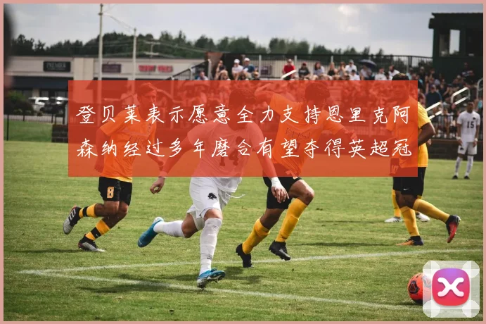 登贝莱表示愿意全力支持恩里克阿森纳经过多年磨合有望夺得英超冠军