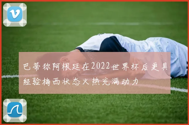 巴蒂称阿根廷在2022世界杯后更具经验梅西状态火热充满动力