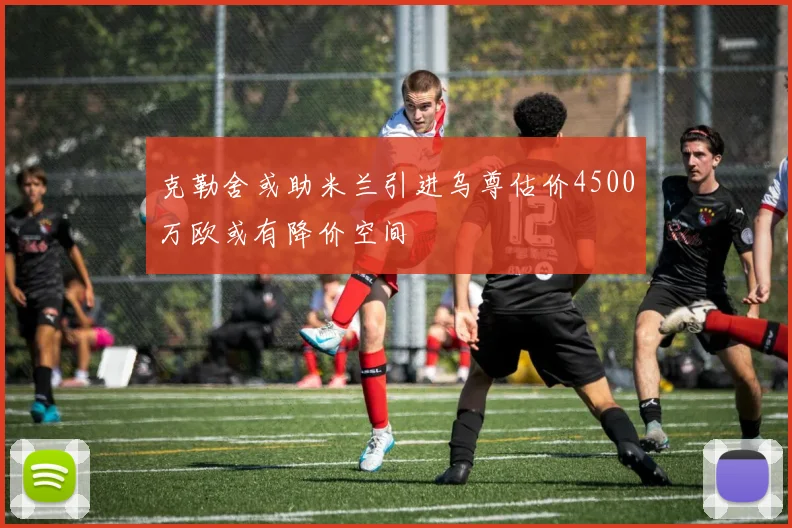 克勒舍或助米兰引进乌尊估价4500万欧或有降价空间