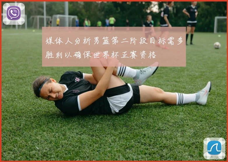 媒体人分析男篮第二阶段目标需多胜利以确保世界杯正赛资格