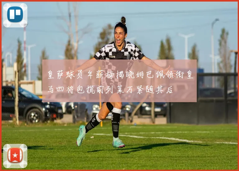 皇萨球员年薪榜揭晓姆巴佩领衔皇马四将包揽前列莱万紧随其后