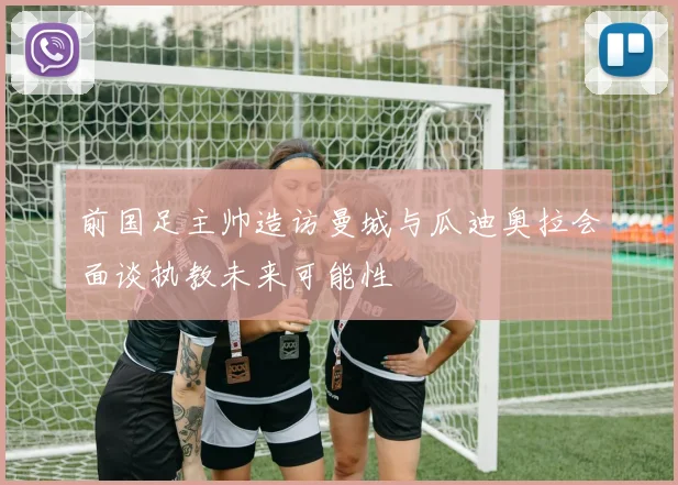 前国足主帅造访曼城与瓜迪奥拉会面谈执教未来可能性