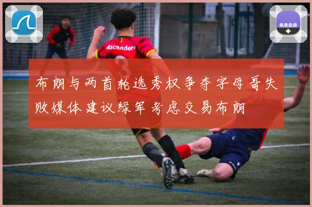 布朗与两首轮选秀权争夺字母哥失败媒体建议绿军考虑交易布朗