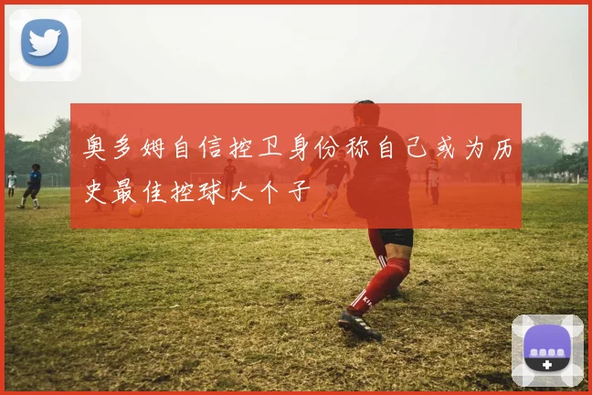 奥多姆自信控卫身份称自己或为历史最佳控球大个子